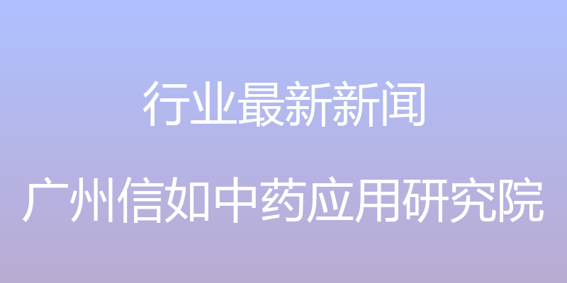 行业最新新闻 - 广州信如中药应用研究院